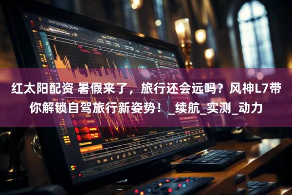 红太阳配资 暑假来了，旅行还会远吗？风神L7带你解锁自驾旅行新姿势！_续航_实测_动力