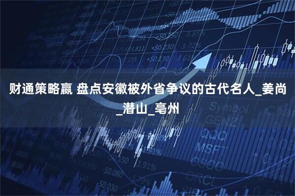 财通策略嬴 盘点安徽被外省争议的古代名人_姜尚_潜山_亳州