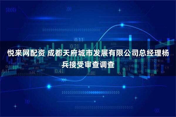 悦来网配资 成都天府城市发展有限公司总经理杨兵接受审查调查