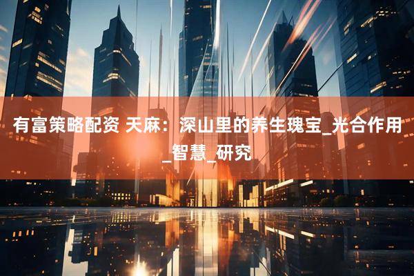 有富策略配资 天麻：深山里的养生瑰宝_光合作用_智慧_研究